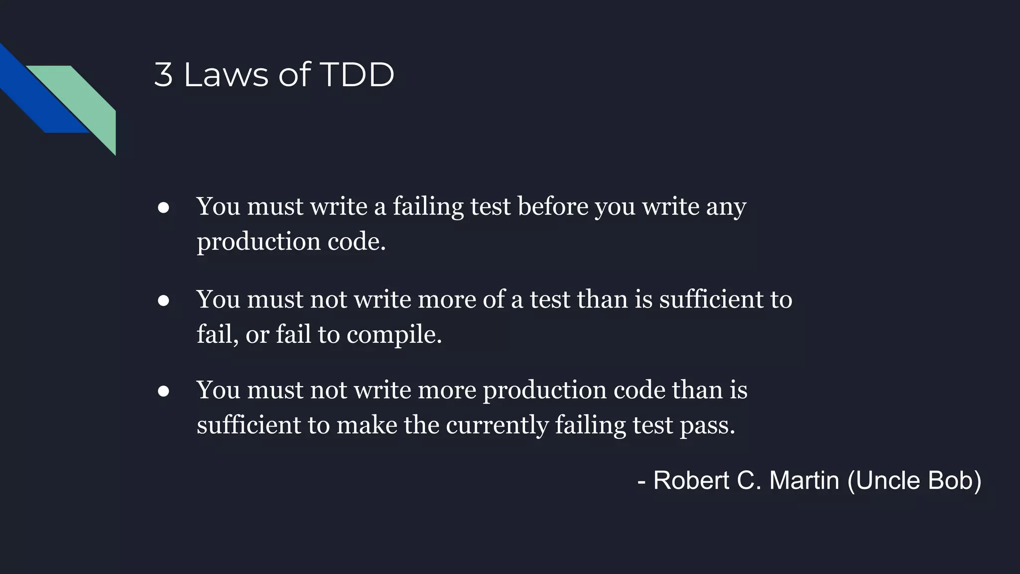 3 Laws of TDD
● You must write a failing test before you write any
production code.
- Robert C. Martin (Uncle Bob)
● You must not write more of a test than is sufficient to
fail, or fail to compile.
● You must not write more production code than is
sufficient to make the currently failing test pass.
 