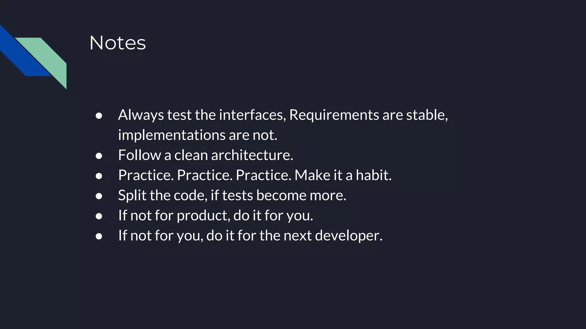 Notes
● Always test the interfaces, Requirements are stable,
implementations are not.
● Follow a clean architecture.
● Practice. Practice. Practice. Make it a habit.
● Split the code, if tests become more.
● If not for product, do it for you.
● If not for you, do it for the next developer.
 