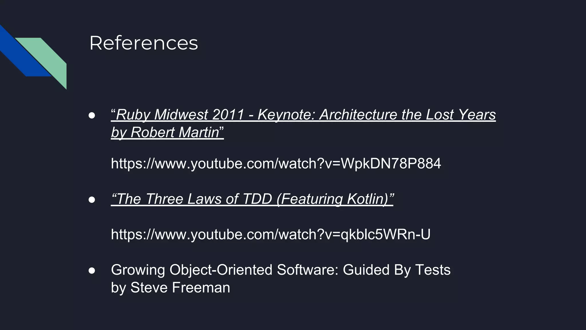 ● “Ruby Midwest 2011 - Keynote: Architecture the Lost Years
by Robert Martin”
https://www.youtube.com/watch?v=WpkDN78P884
● “The Three Laws of TDD (Featuring Kotlin)”
https://www.youtube.com/watch?v=qkblc5WRn-U
● Growing Object-Oriented Software: Guided By Tests
by Steve Freeman
References
 