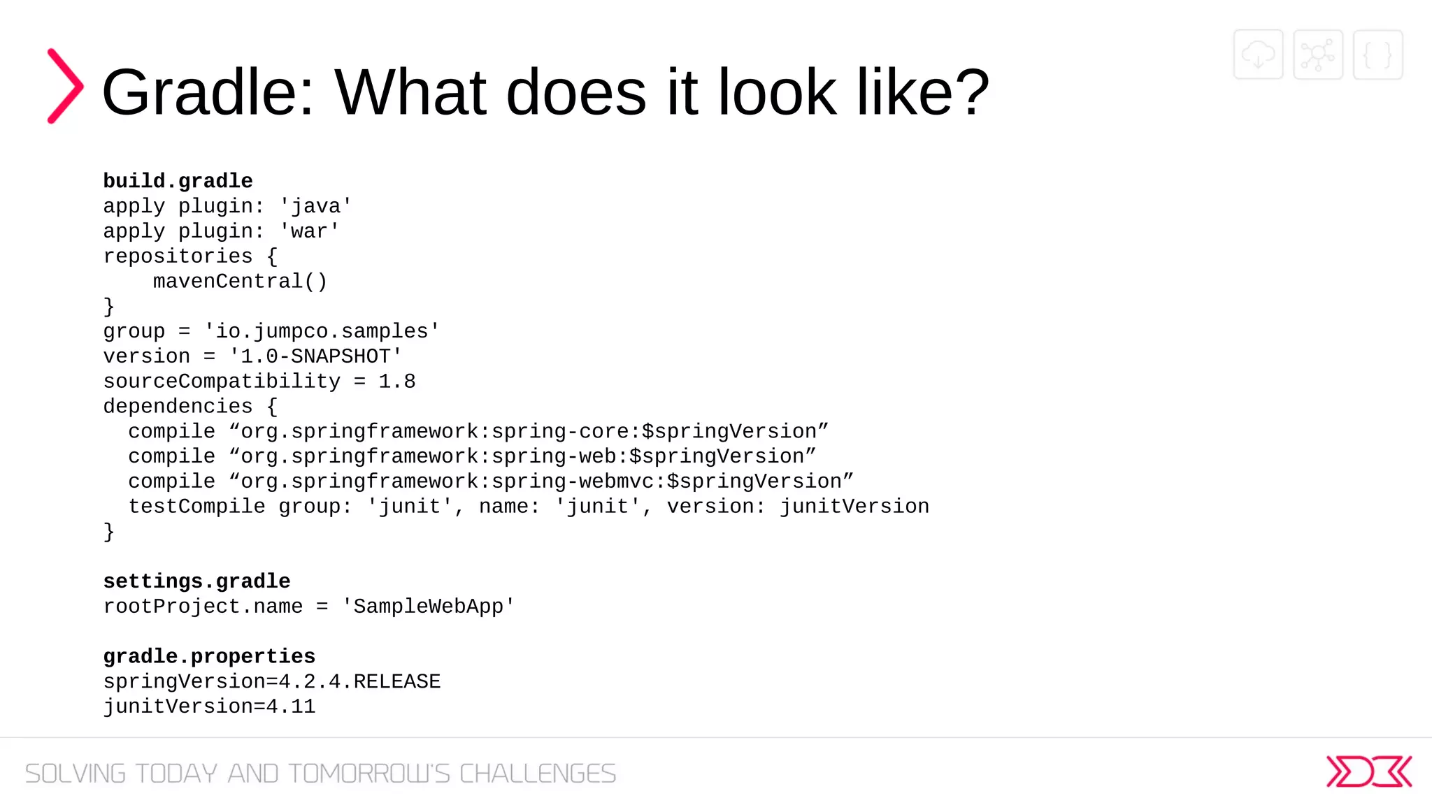 Gradle: What does it look like?
build.gradle
apply plugin: 'java'
apply plugin: 'war'
repositories {
mavenCentral()
}
group = 'io.jumpco.samples'
version = '1.0-SNAPSHOT'
sourceCompatibility = 1.8
dependencies {
compile “org.springframework:spring-core:$springVersion”
compile “org.springframework:spring-web:$springVersion”
compile “org.springframework:spring-webmvc:$springVersion”
testCompile group: 'junit', name: 'junit', version: junitVersion
}
settings.gradle
rootProject.name = 'SampleWebApp'
gradle.properties
springVersion=4.2.4.RELEASE
junitVersion=4.11
 
