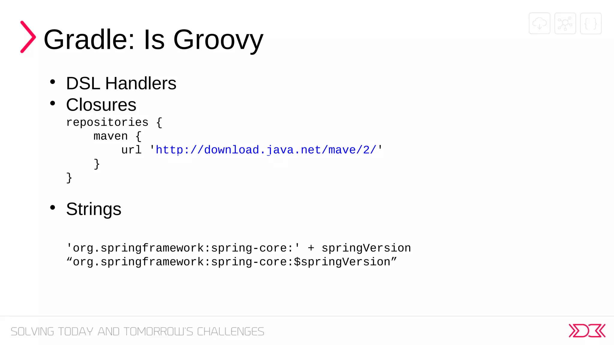 Gradle: Is Groovy

DSL Handlers

Closures
repositories {
maven {
url 'http://download.java.net/mave/2/'
}
}

Strings
'org.springframework:spring-core:' + springVersion
“org.springframework:spring-core:$springVersion”
 