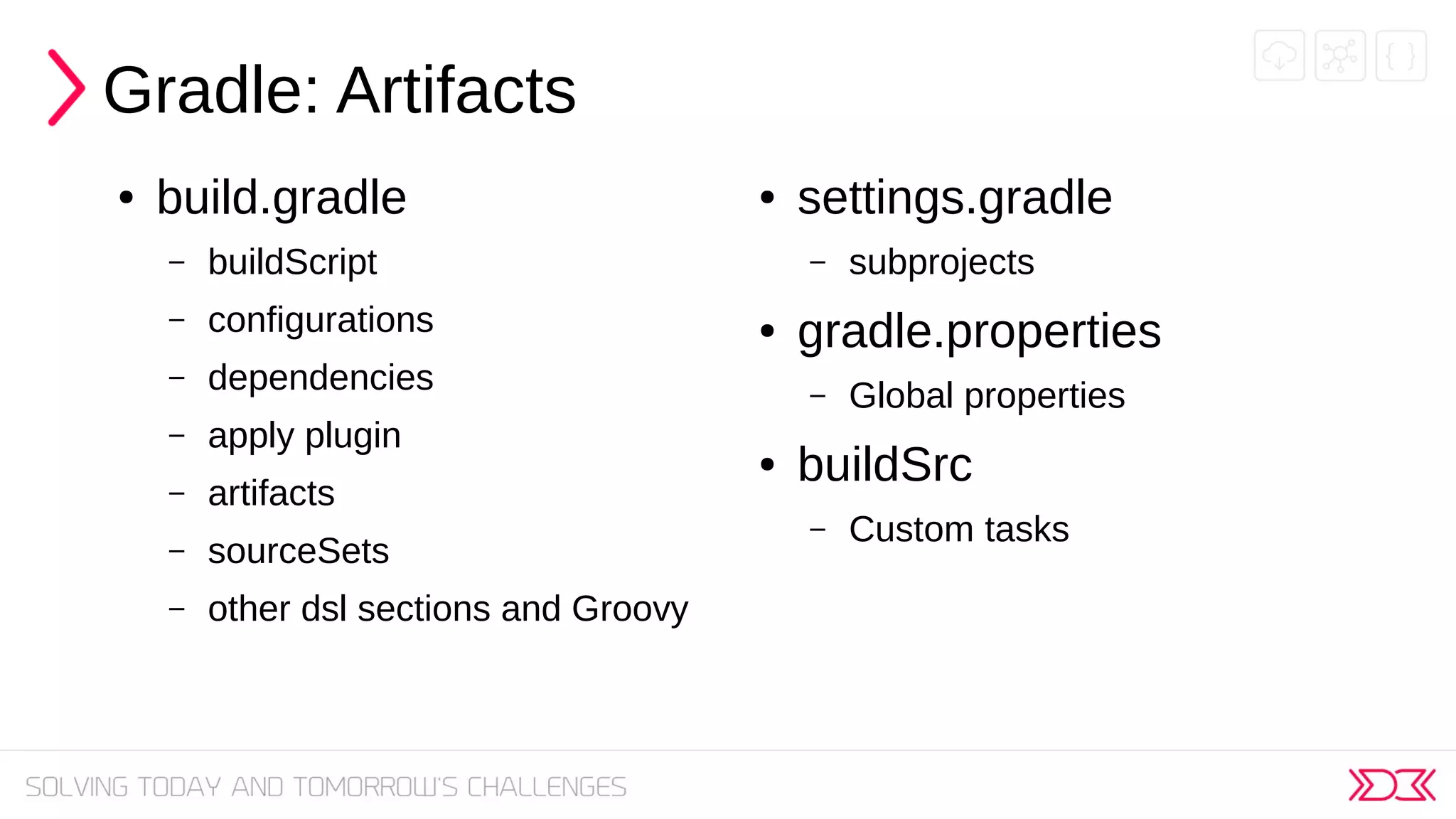 Gradle: Artifacts
● build.gradle
– buildScript
– configurations
– dependencies
– apply plugin
– artifacts
– sourceSets
– other dsl sections and Groovy
● settings.gradle
– subprojects
● gradle.properties
– Global properties
● buildSrc
– Custom tasks
 