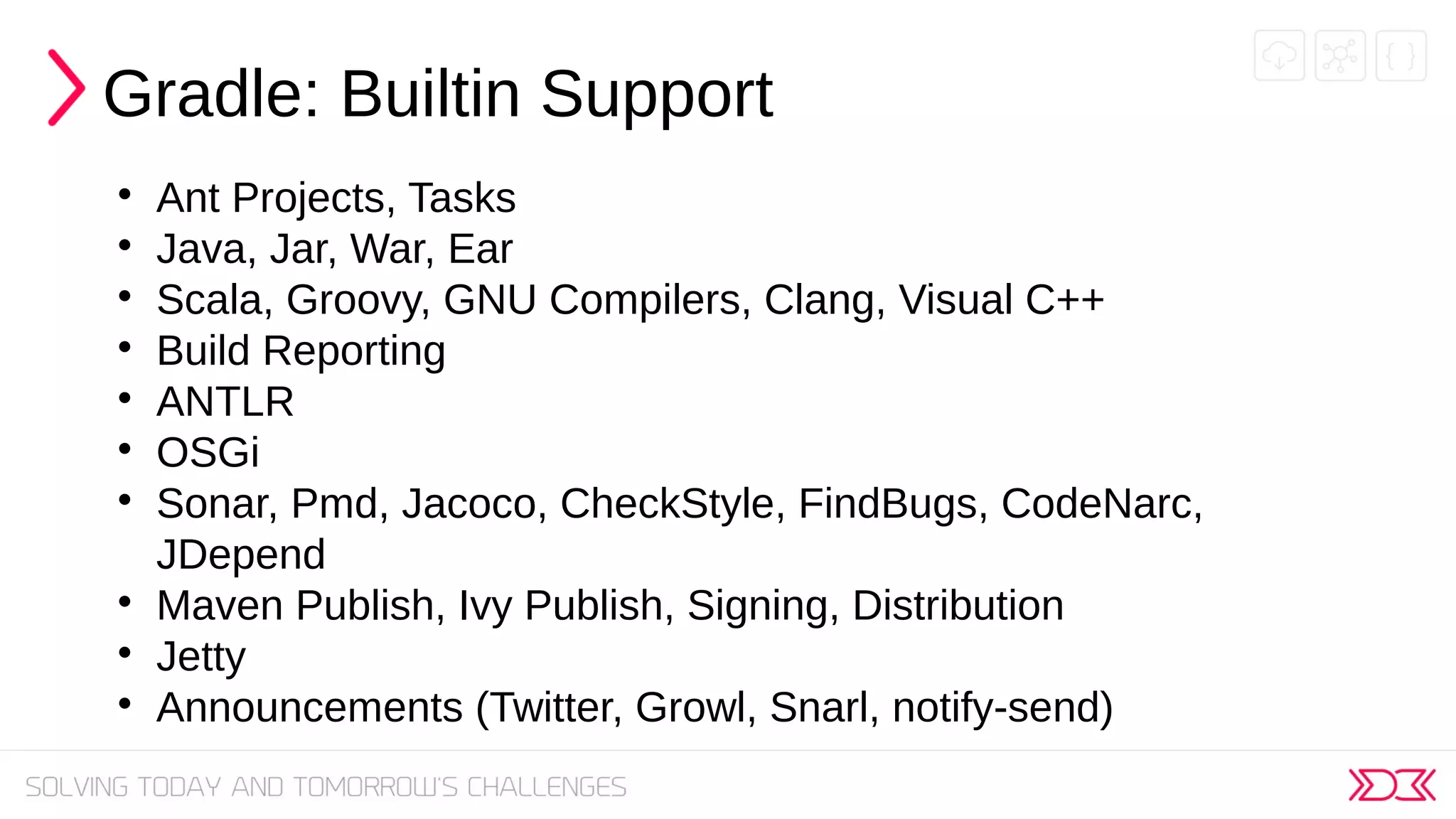 Gradle: Builtin Support

Ant Projects, Tasks

Java, Jar, War, Ear

Scala, Groovy, GNU Compilers, Clang, Visual C++

Build Reporting

ANTLR

OSGi

Sonar, Pmd, Jacoco, CheckStyle, FindBugs, CodeNarc,
JDepend

Maven Publish, Ivy Publish, Signing, Distribution

Jetty

Announcements (Twitter, Growl, Snarl, notify-send)
 