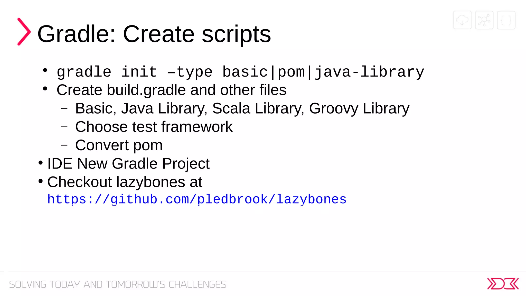 Gradle: Create scripts

gradle init –type basic|pom|java-library

Create build.gradle and other files
− Basic, Java Library, Scala Library, Groovy Library
− Choose test framework
− Convert pom
●
IDE New Gradle Project
●
Checkout lazybones at
https://github.com/pledbrook/lazybones
 