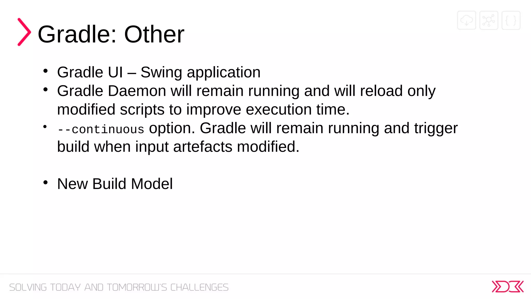 Gradle: Other

Gradle UI – Swing application

Gradle Daemon will remain running and will reload only
modified scripts to improve execution time.

--continuous option. Gradle will remain running and trigger
build when input artefacts modified.

New Build Model
 