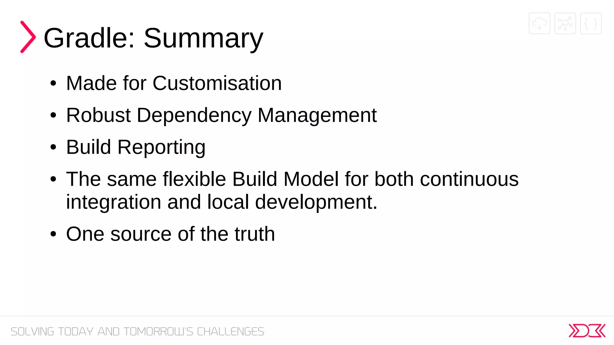 Gradle: Summary
● Made for Customisation
● Robust Dependency Management
● Build Reporting
● The same flexible Build Model for both continuous
integration and local development.
● One source of the truth
 
