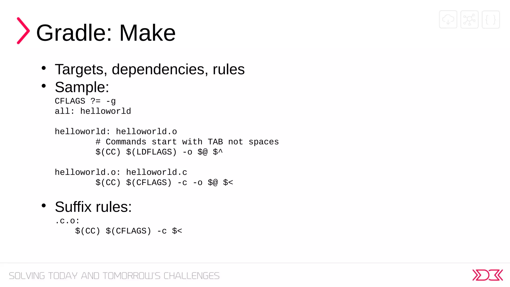Gradle: Make

Targets, dependencies, rules

Sample:
CFLAGS ?= -g
all: helloworld
helloworld: helloworld.o
# Commands start with TAB not spaces
$(CC) $(LDFLAGS) -o $@ $^
helloworld.o: helloworld.c
$(CC) $(CFLAGS) -c -o $@ $<

Suffix rules:
.c.o:
$(CC) $(CFLAGS) -c $<
 