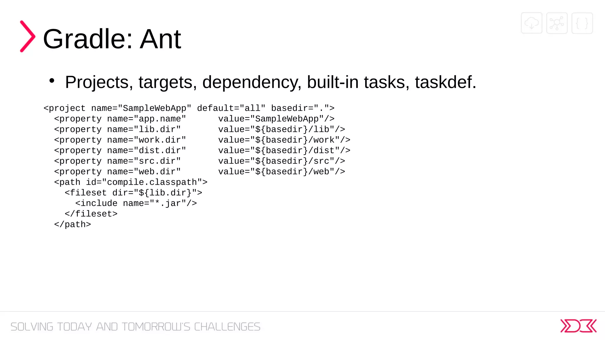 Gradle: Ant

Projects, targets, dependency, built-in tasks, taskdef.
<project name="SampleWebApp" default="all" basedir=".">
<property name="app.name" value="SampleWebApp"/>
<property name="lib.dir" value="${basedir}/lib"/>
<property name="work.dir" value="${basedir}/work"/>
<property name="dist.dir" value="${basedir}/dist"/>
<property name="src.dir" value="${basedir}/src"/>
<property name="web.dir" value="${basedir}/web"/>
<path id="compile.classpath">
<fileset dir="${lib.dir}">
<include name="*.jar"/>
</fileset>
</path>
 