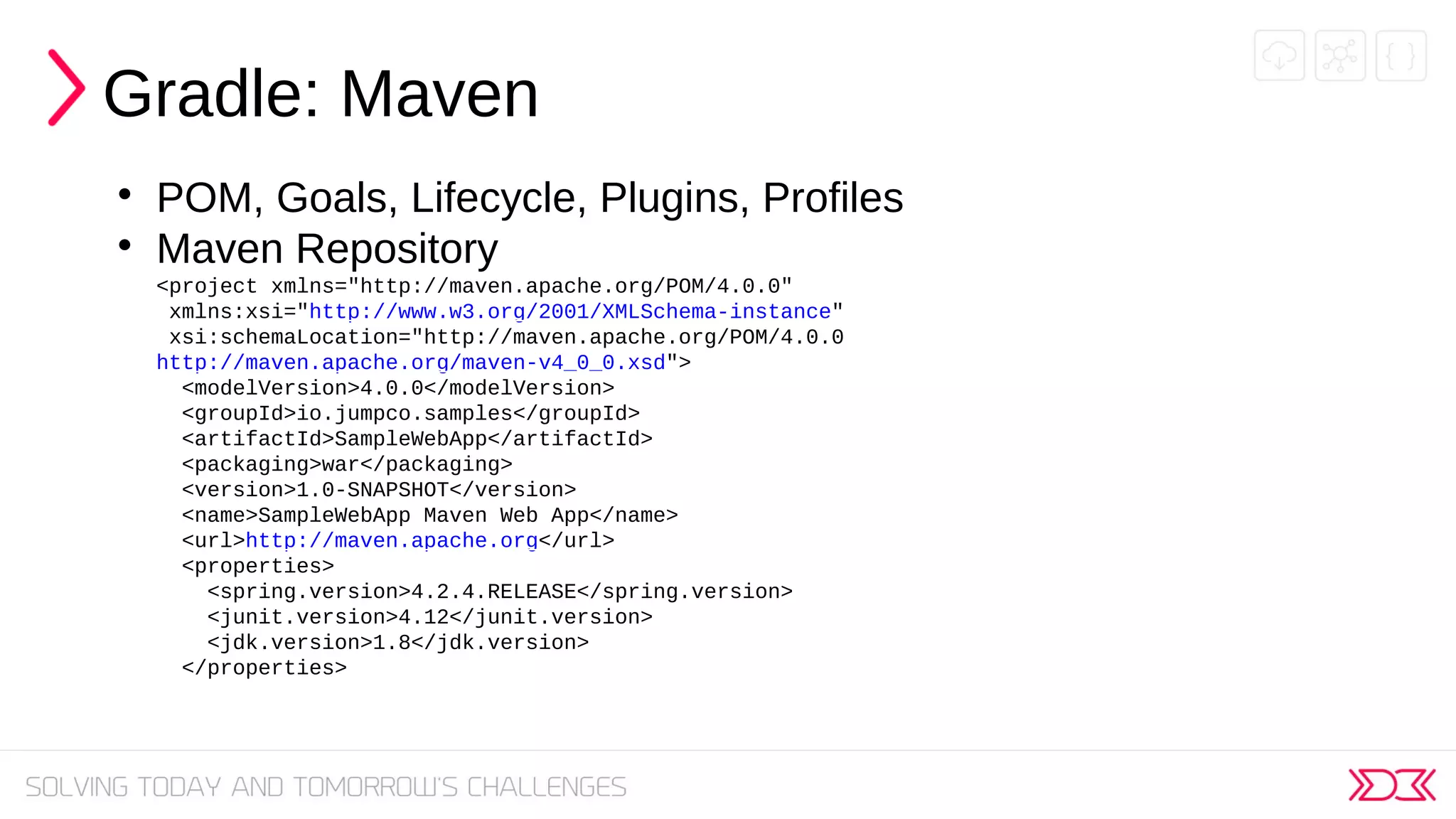 Gradle: Maven

POM, Goals, Lifecycle, Plugins, Profiles

Maven Repository
<project xmlns="http://maven.apache.org/POM/4.0.0"
xmlns:xsi="http://www.w3.org/2001/XMLSchema-instance"
xsi:schemaLocation="http://maven.apache.org/POM/4.0.0
http://maven.apache.org/maven-v4_0_0.xsd">
<modelVersion>4.0.0</modelVersion>
<groupId>io.jumpco.samples</groupId>
<artifactId>SampleWebApp</artifactId>
<packaging>war</packaging>
<version>1.0-SNAPSHOT</version>
<name>SampleWebApp Maven Web App</name>
<url>http://maven.apache.org</url>
<properties>
<spring.version>4.2.4.RELEASE</spring.version>
<junit.version>4.12</junit.version>
<jdk.version>1.8</jdk.version>
</properties>
 