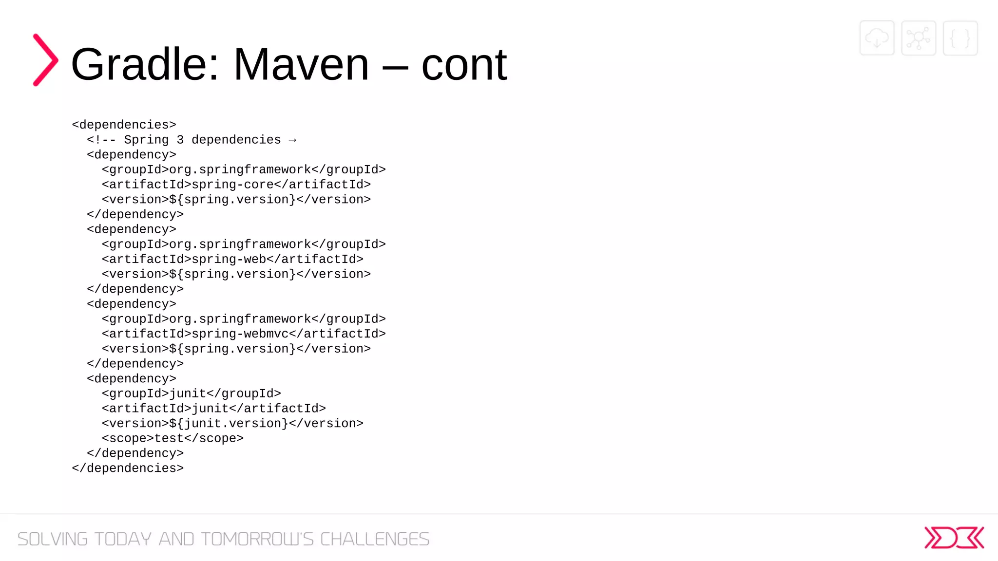 Gradle: Maven – cont
<dependencies>
<!-- Spring 3 dependencies →
<dependency>
<groupId>org.springframework</groupId>
<artifactId>spring-core</artifactId>
<version>${spring.version}</version>
</dependency>
<dependency>
<groupId>org.springframework</groupId>
<artifactId>spring-web</artifactId>
<version>${spring.version}</version>
</dependency>
<dependency>
<groupId>org.springframework</groupId>
<artifactId>spring-webmvc</artifactId>
<version>${spring.version}</version>
</dependency>
<dependency>
<groupId>junit</groupId>
<artifactId>junit</artifactId>
<version>${junit.version}</version>
<scope>test</scope>
</dependency>
</dependencies>
 
