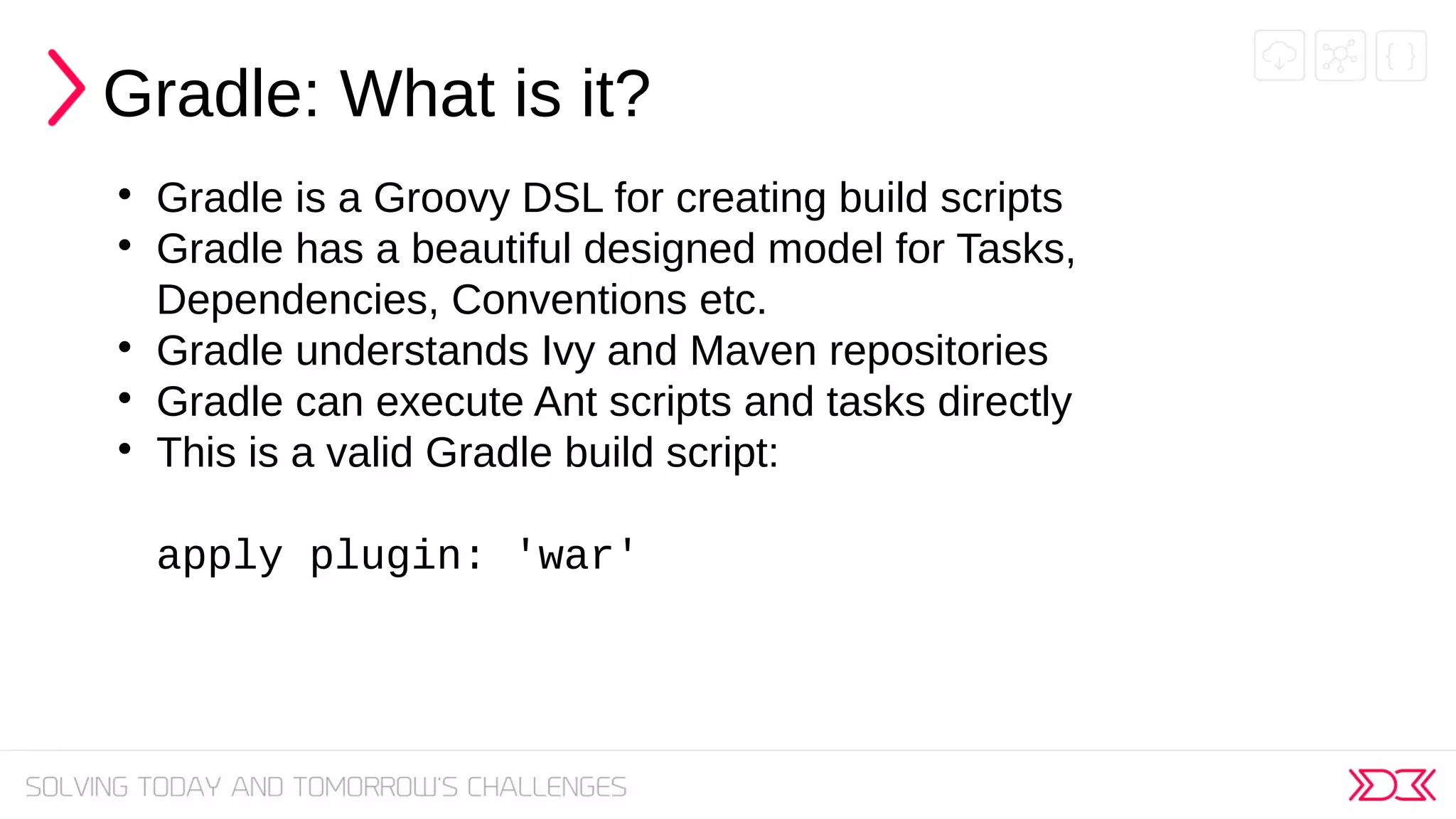 Gradle: What is it?

Gradle is a Groovy DSL for creating build scripts

Gradle has a beautiful designed model for Tasks,
Dependencies, Conventions etc.

Gradle understands Ivy and Maven repositories

Gradle can execute Ant scripts and tasks directly

This is a valid Gradle build script:
apply plugin: 'war'
 