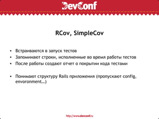 RCov, SimpleCov

• Встраиваются в запуск тестов
• Запоминают строки, исполненные во время работы тестов
• После работы создают отчет о покрытии кода тестами

• Понимают структуру Rails приложения (пропускают config,
  envoronment…)
 