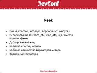 Reek

• Имена классов, методов, переменных, модулей
• Использование instance_of?, kind_of?, is_a? вместо
  полиморфизма
• Дублированный код
• Большие классы, методы
• Большое количество параметров метода
• Вложенные итераторы
 