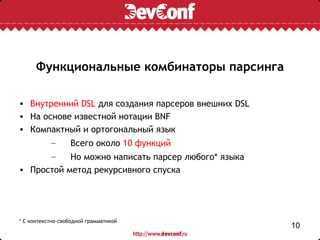 Функциональные комбинаторы парсинга

• Внутренний DSL для создания парсеров внешних DSL
• На основе известной нотации BNF
• Компактный и ортогональный язык
       –   Всего около 10 функций
           –
           Но можно написать парсер любого* языка
• Простой метод рекурсивного спуска




* С контекстно-свободной грамматикой
                                                     10
 