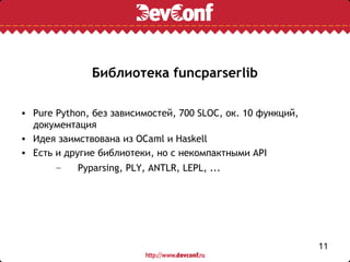 Библиотека funcparserlib

• Pure Python, без зависимостей, 700 SLOC, ок. 10 функций,
  документация
• Идея заимствована из OCaml и Haskell
• Есть и другие библиотеки, но с некомпактными API
       –    Pyparsing, PLY, ANTLR, LEPL, ...




                                                             11
 