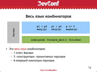Весь язык комбинаторов

                     p1 + p2    p1 | p2      p >> f
                     many(p)    skip(p)      maybe(p)
    Parser




                 some(pred) forward_decl() finished


• Это весь язык комбинаторов
   – 1 класс Parser
   – 3 «конструктора» примитивных парсеров
   – 6 операций композции парсеров

                                                        13
 