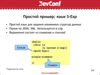 Простой пример: язык S-Exp
• Простой язык для задания вложенных структур данных
• Похож на JSON, XML. Используется в Lisp
• Выражения состоят из символов и списков*


                           (hello
                            (this is
             Список               (a nested s-exp))
                            (good bye))

                           single-element

                           ()
                                     «Символ»
* Подмножество S-Exp
                                                       14
 