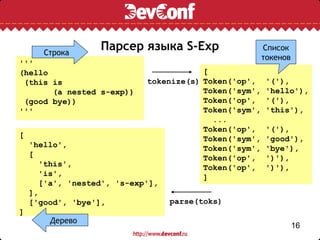 Строка
                 Парсер языка S-Exp                    Список
                                                       токенов
'''
(hello                                  [
 (this is                   tokenize(s) Token('op',     '('),
       (a nested s-exp))                Token('sym',    'hello'),
 (good bye))                            Token('op',     '('),
'''                                     Token('sym',    'this'),
                                          ...
                                        Token('op',     '('),
[                                       Token('sym',    'good'),
  'hello',                              Token('sym',    'bye'),
  [                                     Token('op',     ')'),
     'this',                            Token('op',     ')'),
     'is',                              ]
     ['a', 'nested', 's-exp'],
  ],
  ['good', 'bye'],               parse(toks)
]
       Дерево
                                                                 16
 