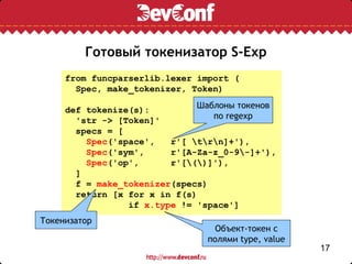 Готовый токенизатор S-Exp
     from funcparserlib.lexer import (
       Spec, make_tokenizer, Token)

     def tokenize(s):         Шаблоны токенов
       'str -> [Token]'          по regexp
       specs = [
         Spec('space',   r'[ trn]+'),
         Spec('sym',     r'[A-Za-z_0-9-]+'),
         Spec('op',      r'[()]'),
       ]
       f = make_tokenizer(specs)
       return [x for x in f(s)
                 if x.type != 'space']
Токенизатор
                                  Объект-токен с
                                полями type, value
                                                     17
 