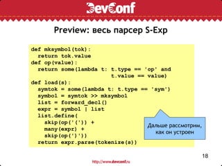 Preview: весь парсер S-Exp

def mksymbol(tok):
  return tok.value
def op(value):
  return some(lambda t: t.type == 'op' and
                        t.value == value)
def load(s):
  symtok = some(lambda t: t.type == 'sym')
  symbol = symtok >> mksymbol
  list = forward_decl()
  expr = symbol | list
  list.define(
    skip(op('(')) +
                                   Дальше рассмотрим,
    many(expr) +
                                     как он устроен
    skip(op(')'))
  return expr.parse(tokenize(s))

                                                        18
 