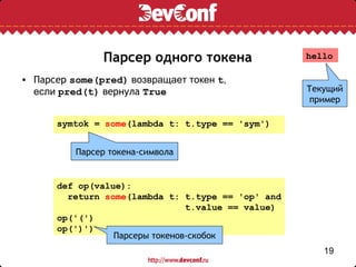 Парсер одного токена                 hello

• Парсер some(pred) возвращает токен t,
  если pred(t) вернула True                         Текущий
                                                     пример

      symtok = some(lambda t: t.type == 'sym')


          Парсер токена-символа


      def op(value):
        return some(lambda t: t.type == 'op' and
                                t.value == value)
      op('(')
      op(')')
                 Парсеры токенов-скобок
                                                       19
 