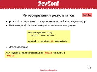 Интерпретация результатов                  hello

• p >> f возвращает парсер, применяющий f к результату p
• Можно преобразовать выходное значение как угодно

               def mksymbol(tok):
                 return tok.value

               symbol = symtok >> mksymbol

• Использование

>>> symbol.parse(tokenize('hello world'))
'hello'




                                                           22
 
