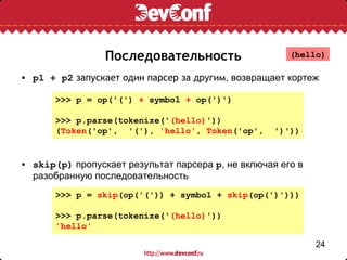 Последовательность                    (hello)

• p1 + p2 запускает один парсер за другим, возвращает кортеж

       >>> p = op('(') + symbol + op(')')

       >>> p.parse(tokenize('(hello)'))
       (Token('op', '('), 'hello', Token('op',      ')'))


• skip(p) пропускает результат парсера p, не включая его в
  разобранную последовательность
       >>> p = skip(op('(')) + symbol + skip(op(')')))

       >>> p.parse(tokenize('(hello)'))
       'hello'

                                                             24
 