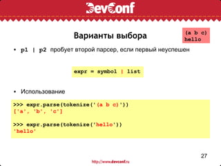 (a b c)
                  Варианты выбора                   hello
• p1 | p2 пробует второй парсер, если первый неуспешен


                  expr = symbol | list


• Использование

>>> expr.parse(tokenize('(a b c)'))
['a', 'b', 'c']

>>> expr.parse(tokenize('hello'))
'hello'



                                                         27
 