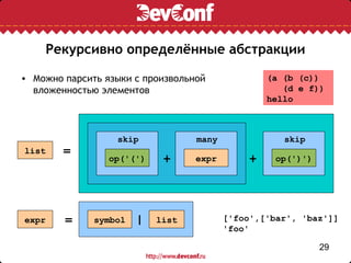 Рекурсивно определённые абстракции

• Можно парсить языки с произвольной              (a (b (c))
  вложенностью элементов                             (d e f))
                                                  hello



                  skip            many               skip
list    =
                 op('(')    +     expr        +    op(')')




expr    =     symbol   |   list          ['foo',['bar', 'baz']]
                                         'foo'

                                                             29
 