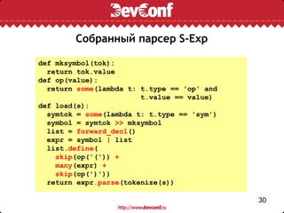 Собранный парсер S-Exp

def mksymbol(tok):
  return tok.value
def op(value):
  return some(lambda t: t.type == 'op' and
                        t.value == value)
def load(s):
  symtok = some(lambda t: t.type == 'sym')
  symbol = symtok >> mksymbol
  list = forward_decl()
  expr = symbol | list
  list.define(
    skip(op('(')) +
    many(expr) +
    skip(op(')'))
  return expr.parse(tokenize(s))

                                             30
 