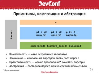 Примитивы, композиция и абстракция

                                        =
       Parser




                            p1 + p2   p1 | p2   p >> f
                            many(p)   skip(p)   maybe(p)



                        some(pred) forward_decl() finished


  •    Компактность — мало встроенных элементов
  •    Замыкание — композиция парсеров вновь даёт парсер
  •    Ортогональность — можно произвольно* сочетать парсеры
  •    Абстракция — составной парсер можно сделать примитивом
* Почти произвольно                                             31
 