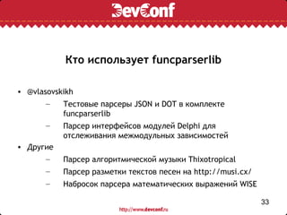Кто использует funcparserlib

• @vlasovskikh
       –   Тестовые парсеры JSON и DOT в комплекте
           funcparserlib
       –   Парсер интерфейсов модулей Delphi для
           отслеживания межмодульных зависимостей
• Другие
       –   Парсер алгоритмической музыки Thixotropical
       –   Парсер разметки текстов песен на http://musi.cx/
       –   Набросок парсера математических выражений WISE

                                                              33
 