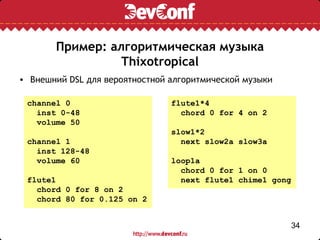 Пример: алгоритмическая музыка
                 Thixotropical
• Внешний DSL для вероятностной алгоритмической музыки

 channel 0                      flute1*4
   inst 0-48                      chord 0 for 4 on 2
   volume 50
                                slow1*2
 channel 1                        next slow2a slow3a
   inst 128-48
   volume 60                    loop1a
                                  chord 0 for 1 on 0
 flute1                           next flute1 chime1 gong
   chord 0 for 8 on 2
   chord 80 for 0.125 on 2


                                                            34
 