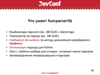 Что умеет funcparserlib

• Комбинаторы парсинга (ок. 400 SLOC с docstrings)
• Токенизатор на regexps (ок. 100 SLOC)
• Сообщения об ошибках по методу длиннейшего разобранного
  префикса
• Оптимизация подхода для Python
• Логи с трейсом разбора для отладки, читаемые имена парсеров
• Автоопределение незавершающихся парсеров




                                                           36
 