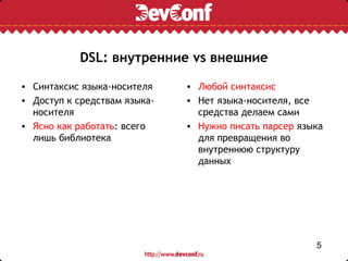 DSL: внутренние vs внешние

• Синтаксис языка-носителя    • Любой синтаксис
• Доступ к средствам языка-   • Нет языка-носителя, все
  носителя                      средства делаем сами
• Ясно как работать: всего    • Нужно писать парсер языка
  лишь библиотека               для превращения во
                                внутреннюю структуру
                                данных




                                                       5
 