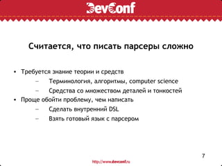 Считается, что писать парсеры сложно

• Требуется знание теории и средств
      –    Терминология, алгоритмы, computer science
      –    Средства со множеством деталей и тонкостей
• Проще обойти проблему, чем написать
      –    Сделать внутренний DSL
      –    Взять готовый язык с парсером




                                                        7
 