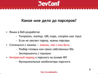Какое мне дело до парсеров?

• Языки в Веб-разработке
      – Templates, markup, URL maps, complex user input
      – Если не хватает regexp, нужны парсеры
• Столкнулся с языком — знаешь, как с ним быть
      – Разбор готовых или своих собственных DSL
      – Эксперименты с языками
• Интересный подход к парсингу на основе ФП
      – Функциональные комбинаторы парсинга

                                                          9
 