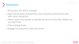 Sessions
> All sessions are 30min in length
> Style will be down to presenter, most should be presentation style
with some interaction.
> 30min forces the speaker to identify the kernel of the idea. Make sure
you find it too.
> Take notepad & pen
> Engage the presenters after the session
 