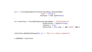let t = ProvidedTypeDefinition(thisAssembly,namespaceName,
"Type" + string n,
baseType = Some typeof<obj>)

let staticProp = ProvidedProperty(propertyName = "StaticProperty",
propertyType = typeof<string>,
IsStatic = true,
GetterCode = (fun args -> <@@ "Hello!" @@>))

staticProp.AddXmlDocDelayed(fun () -> "This is a static property")
t.AddMember staticProp

 