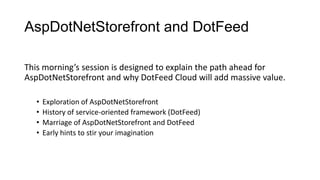 AspDotNetStorefront and DotFeed
This morning’s session is designed to explain the path ahead for
AspDotNetStorefront and why DotFeed Cloud will add massive value.
•
•
•
•

Exploration of AspDotNetStorefront
History of service-oriented framework (DotFeed)
Marriage of AspDotNetStorefront and DotFeed
Early hints to stir your imagination

 