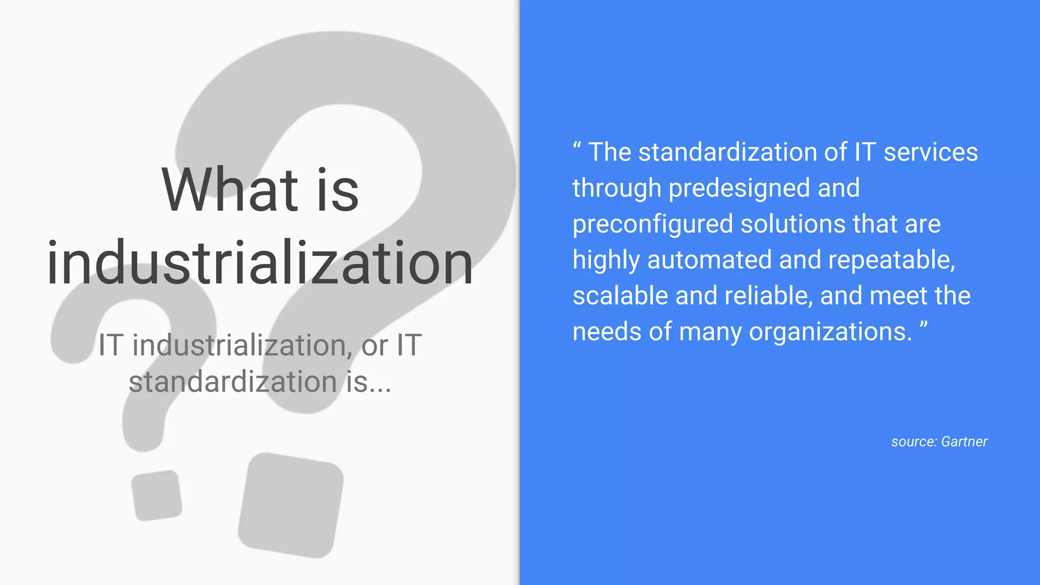 What is
industrialization
IT industrialization, or IT
standardization is...
“ The standardization of IT services
through predesigned and
preconfigured solutions that are
highly automated and repeatable,
scalable and reliable, and meet the
needs of many organizations. ”
source: Gartner
 