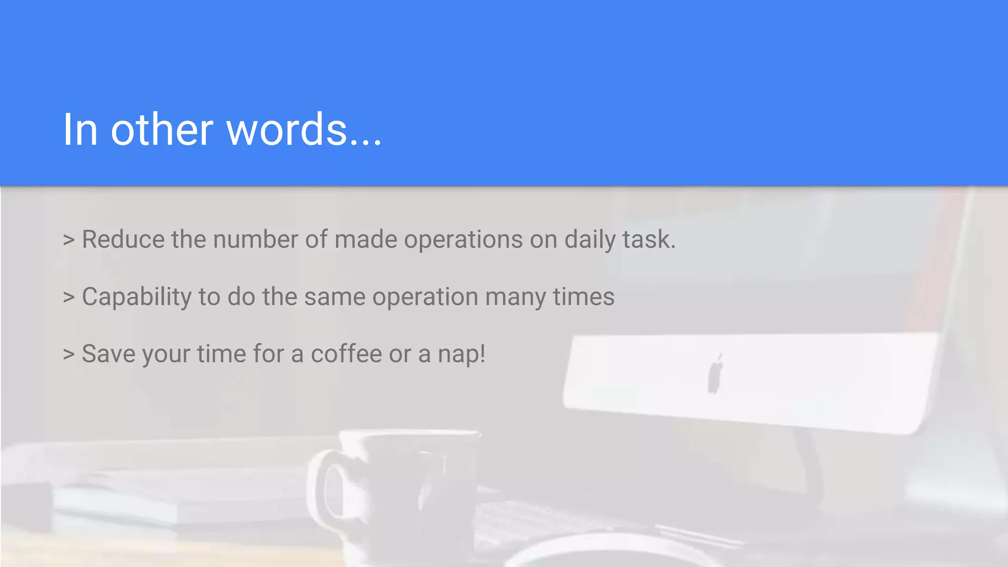 In other words...
> Reduce the number of made operations on daily task.
> Capability to do the same operation many times
> Save your time for a coffee or a nap!
 