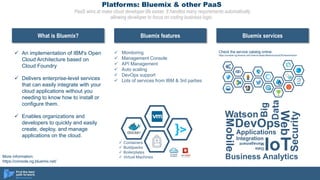 Platforms: Bluemix & other PaaS
PaaS aims at make cloud developer life easier. It handles many requirements automatically
allowing developer to focus on coding business logic.
 An implementation of IBM's Open
Cloud Architecture based on
Cloud Foundry
 Delivers enterprise-level services
that can easily integrate with your
cloud applications without you
needing to know how to install or
configure them.
 Enables organizations and
developers to quickly and easily
create, deploy, and manage
applications on the cloud.
What is Bluemix? Bluemix features Bluemix services
 Containers
 Buildpacks
 Boilerplates
 Virtual Machines
 Monitoring
 Management Console
 API Management
 Auto scaling
 DevOps support
 Lots of services from IBM & 3rd parties
Watson
Mobile
DevOps
Web
Applications
IoT
Integration
Big
Data
Data
Management
Security
Business Analytics
Check the service catalog online:
https://console.ng.bluemix.net/?direct=classic/#/store/cloudOEPaneId=store
More information:
https://console.ng.bluemix.net/
 