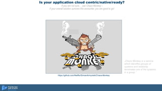 Is your application cloud centric/native/ready?
If you are not sure… use Chaos Monkey –
if your overall solution survives this encounter, you are good to go!
https://github.com/Netflix/SimianArmy/wiki/Chaos-Monkey
„Chaos Monkey is a service
which identifies groups of
systems and randomly
terminates one of the systems
in a group.”
 
