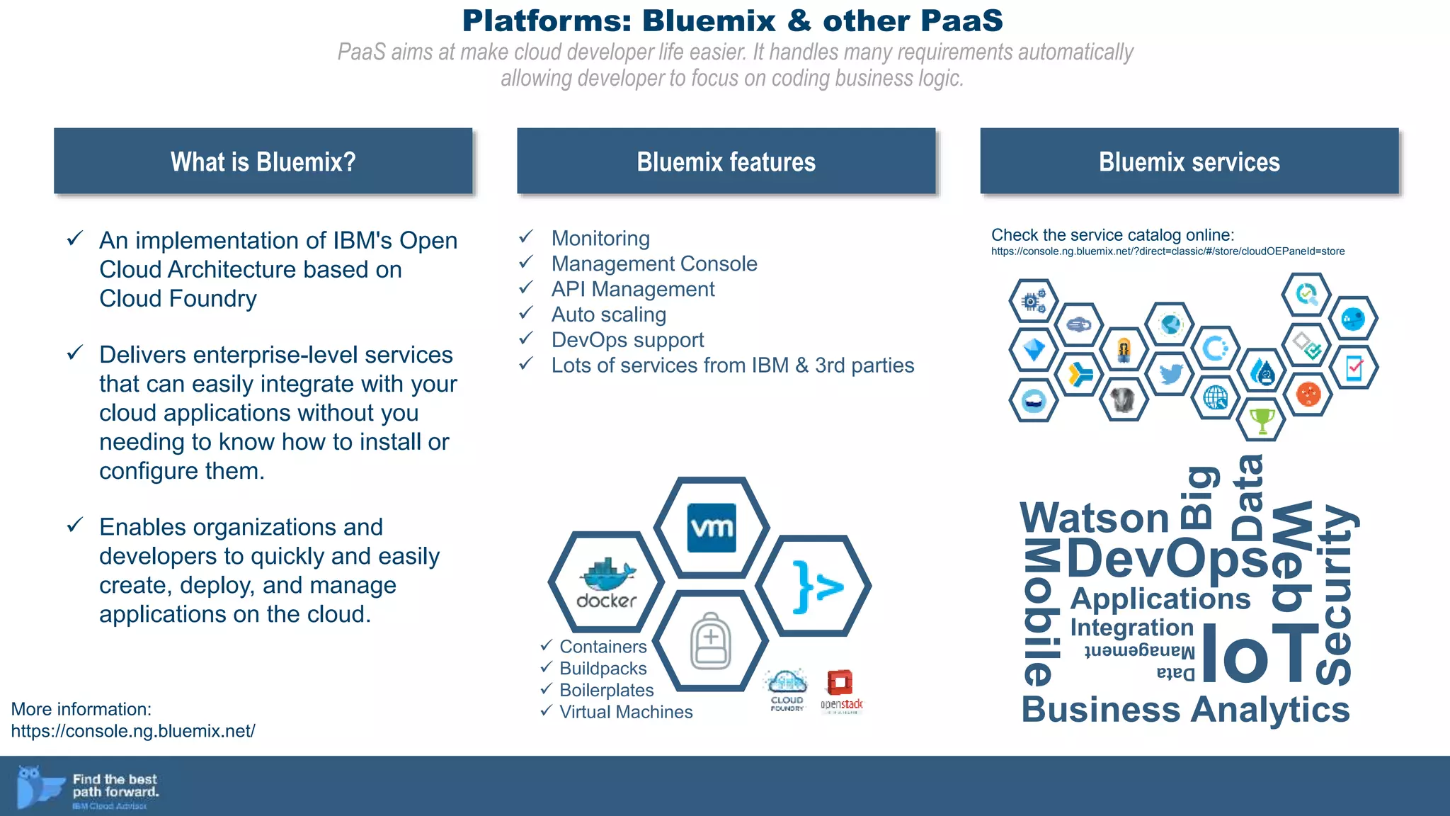 Platforms: Bluemix & other PaaS
PaaS aims at make cloud developer life easier. It handles many requirements automatically
allowing developer to focus on coding business logic.
 An implementation of IBM's Open
Cloud Architecture based on
Cloud Foundry
 Delivers enterprise-level services
that can easily integrate with your
cloud applications without you
needing to know how to install or
configure them.
 Enables organizations and
developers to quickly and easily
create, deploy, and manage
applications on the cloud.
What is Bluemix? Bluemix features Bluemix services
 Containers
 Buildpacks
 Boilerplates
 Virtual Machines
 Monitoring
 Management Console
 API Management
 Auto scaling
 DevOps support
 Lots of services from IBM & 3rd parties
Watson
Mobile
DevOps
Web
Applications
IoT
Integration
Big
Data
Data
Management
Security
Business Analytics
Check the service catalog online:
https://console.ng.bluemix.net/?direct=classic/#/store/cloudOEPaneId=store
More information:
https://console.ng.bluemix.net/
 