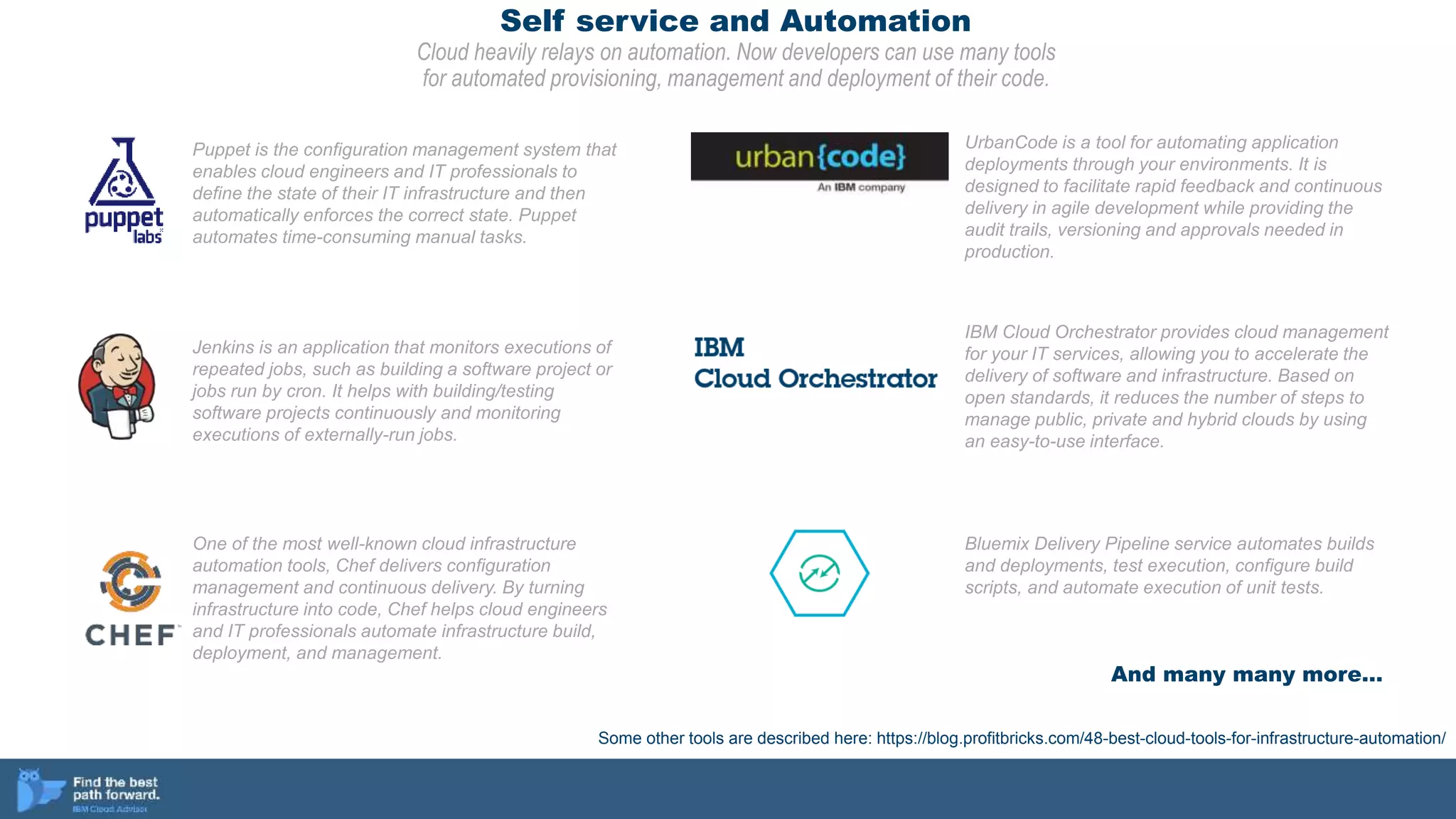 Self service and Automation
Cloud heavily relays on automation. Now developers can use many tools
for automated provisioning, management and deployment of their code.
One of the most well-known cloud infrastructure
automation tools, Chef delivers configuration
management and continuous delivery. By turning
infrastructure into code, Chef helps cloud engineers
and IT professionals automate infrastructure build,
deployment, and management.
Puppet is the configuration management system that
enables cloud engineers and IT professionals to
define the state of their IT infrastructure and then
automatically enforces the correct state. Puppet
automates time-consuming manual tasks.
Some other tools are described here: https://blog.profitbricks.com/48-best-cloud-tools-for-infrastructure-automation/
Jenkins is an application that monitors executions of
repeated jobs, such as building a software project or
jobs run by cron. It helps with building/testing
software projects continuously and monitoring
executions of externally-run jobs.
UrbanCode is a tool for automating application
deployments through your environments. It is
designed to facilitate rapid feedback and continuous
delivery in agile development while providing the
audit trails, versioning and approvals needed in
production.
IBM Cloud Orchestrator provides cloud management
for your IT services, allowing you to accelerate the
delivery of software and infrastructure. Based on
open standards, it reduces the number of steps to
manage public, private and hybrid clouds by using
an easy-to-use interface.
Bluemix Delivery Pipeline service automates builds
and deployments, test execution, configure build
scripts, and automate execution of unit tests.
And many many more…
 