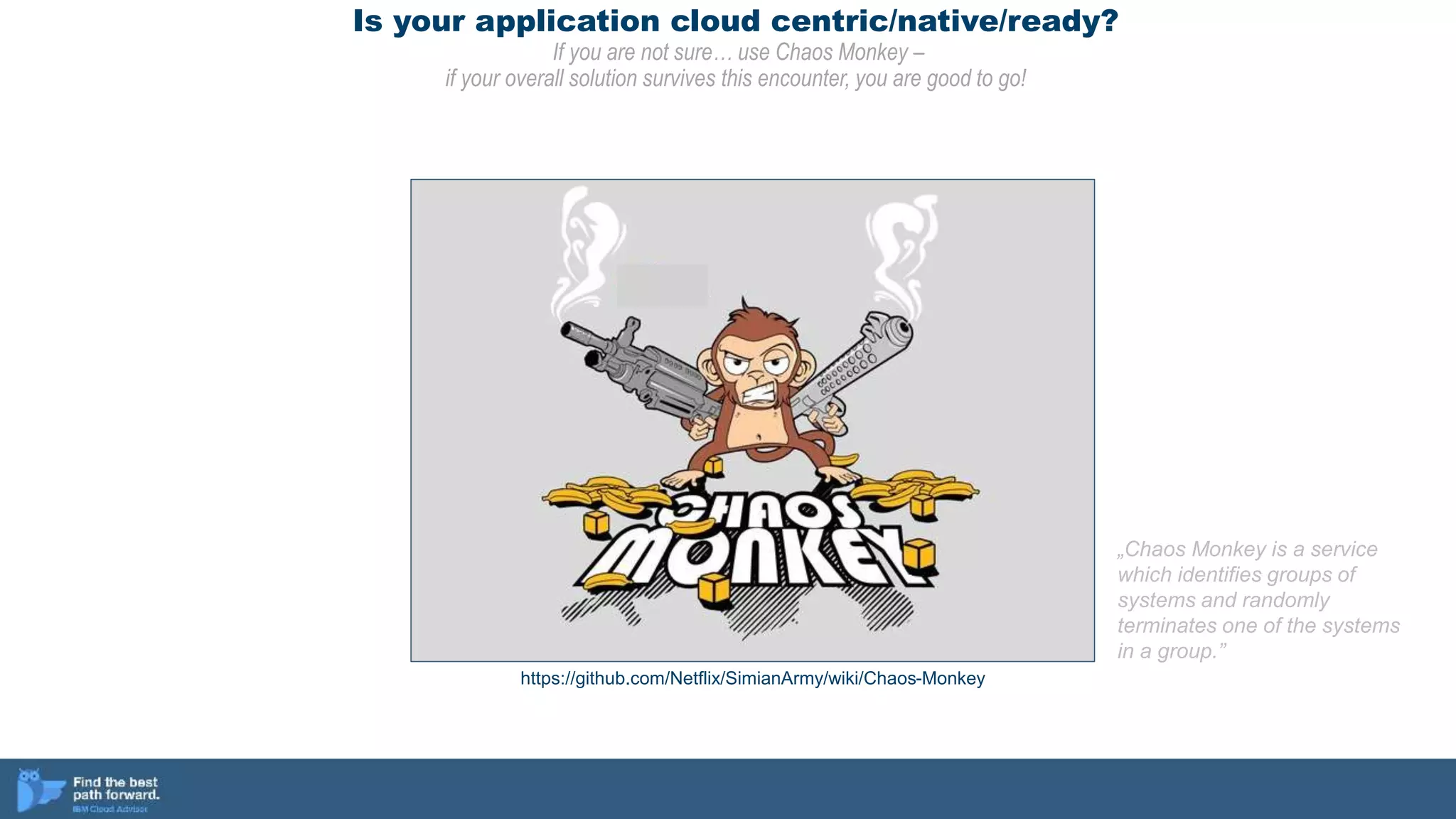 Is your application cloud centric/native/ready?
If you are not sure… use Chaos Monkey –
if your overall solution survives this encounter, you are good to go!
https://github.com/Netflix/SimianArmy/wiki/Chaos-Monkey
„Chaos Monkey is a service
which identifies groups of
systems and randomly
terminates one of the systems
in a group.”
 