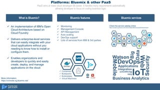 Platforms: Bluemix & other PaaS
PaaS aims at make cloud developer life easier. It handles many requirements automatically
allowing developer to focus on coding business logic.
ü An implementation of IBM's Open
Cloud Architecture based on
Cloud Foundry
ü Delivers enterprise-level services
that can easily integrate with your
cloud applications without you
needing to know how to install or
configure them.
ü Enables organizations and
developers to quickly and easily
create, deploy, and manage
applications on the cloud.
What is Bluemix? Bluemix features Bluemix services
ü Containers
ü Buildpacks
ü Boilerplates
ü Virtual Machines
ü Monitoring
ü Management Console
ü API Management
ü Auto scaling
ü DevOps support
ü Lots of services from IBM & 3rd parties
Watson
Mobile
DevOps
Web
Applications
IoT
Integration
Big
Data
Data
Management
Security
Business Analytics
Check the service catalog online:
https://console.ng.bluemix.net/?direct=classic/#/store/cloudOEPaneId=store
More information:
https://console.ng.bluemix.net/
 