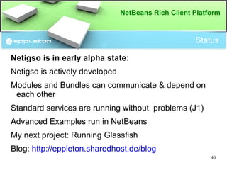 Module System Meta-Data: NetBeans OSGi Identifier OpenIDE-Module: X Bundle-SymbolicName: X Version number OpenIDE-Module-Specification-Version: 7.3 Bundle-Version: 7.3 Activator OpenIDE-Module-Install: x.y.z.Activator Bundle-Activator: x.y.z.Activator Exported Packages OpenIDE-Module-Public-Packages: x.y.z Export-Package: x.y.z Imported Dependencies OpenIDE-Module-Module-Dependencies: another.module > 2.1 Require-Bundle: another.module;bundle-version="(2.1 )" 