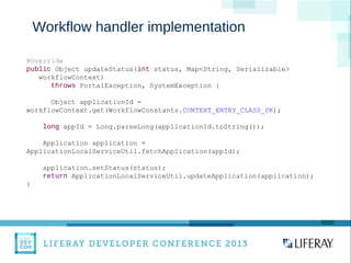 WWW.LIFERAY.COM WWW.FACEBOOK.COOM/LIFERAY @LIFERAY
Workflow handler implementation
@Override
public Object updateStatus(int status, Map<String, Serializable>
workflowContext)
throws PortalException, SystemException {
Object applicationId =
workflowContext.get(WorkflowConstants.CONTEXT_ENTRY_CLASS_PK);
long appId = Long.parseLong(applicationId.toString());
Application application =
ApplicationLocalServiceUtil.fetchApplication(appId);
application.setStatus(status);
return ApplicationLocalServiceUtil.updateApplication(application);
}
 